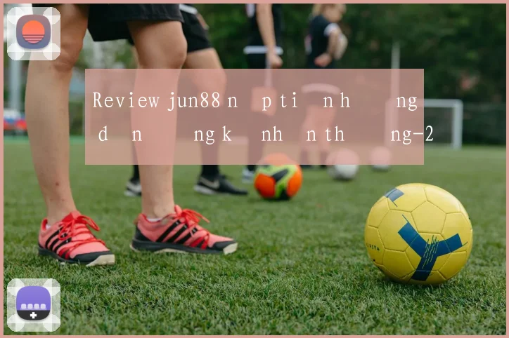 Review jun88 nạp tiền hướng dẫn đăng ký nhận thưởng
